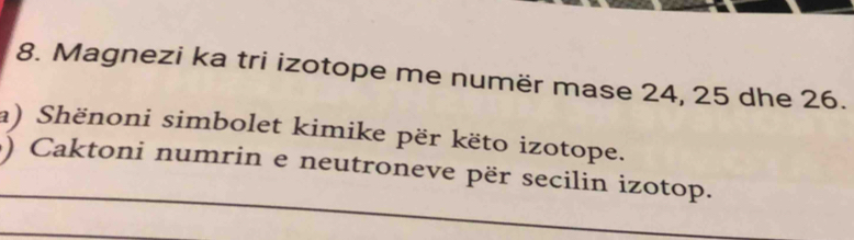 Magnezi ka tri izotope me numër mase 24, 25 dhe 26. 
a) Shënoni simbolet kimike për këto izotope. 
) Caktoni numrin e neutroneve për secilin izotop.