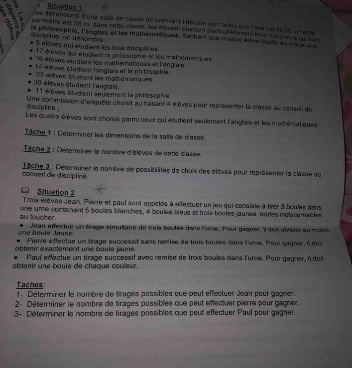 Situation 1
Les dimensions d'une salle de classe de première littéraire sont telles que l'aire est 89.25m^2
 a 
périmètre est 38 m. dans cette classe, les élèvent étudient particulièrement trois disciplines qui sont : et le
la philosophie, l'anglais et les mathématiques. Sachant que chaque élève étudie au moins une
discipline, on dénombre :
9 élèves qui étudient les trois disciplines.
a 17 élèves qui étudient la philosophie et les mathématiques,
16 élèves étudient les mathématiques et l'anglais.
14 élèves étudient l'anglais et la philosophie.
25 élèves étudient les mathématiques,
30 élèves étudient l'anglais,
11 élèves étudient seulement la philosophie.
Une commission d'enquête choisit au hasard 4 élèves pour représenter la classe au conseil de
discipline ;
Les quatre élèves sont choisis parmi ceux qui étudient seulement l'anglais et les mathématiques.
Tâche 1 : Déterminer les dimensions de la salle de classe.
Tâche 2 : Déterminer le nombre d'élèves de cette classe.
Tâche 3 : Déterminer le nombre de possibilités de choix des élèves pour représenter la classe au
conseil de disciplinė.
₹ Situation 2
Trois élèves Jean, Pierre et paul sont appelés à effectuer un jeu qui consiste à tirer 3 boules dans
une urne contenant 5 boules blanches, 4 boules bleus et trois boules jaunes, toutes indiscernables
au toucher.
Jean effectue un tirage simultané de trois boules dans l'urne. Pour gagner, il doit obtenir au moins
une boule Jaune.
Pierre effectue un tirage successif sans remise de trois boules dans l'urne. Pour gagner, il doit
obtenir exactement une boule jaune.
Paul effectue un tirage successif avec remise de trois boules dans l'urne. Pour gagner, il doit
obtenir une boule de chaque couleur.
Taches:
1- Déterminer le nombre de tirages possibles que peut effectuer Jean pour gagner.
2- Déterminer le nombre de tirages possibles que peut effectuer pierre pour gagner.
3- Déterminer le nombre de tirages possibles que peut effectuer Paul pour gagner.