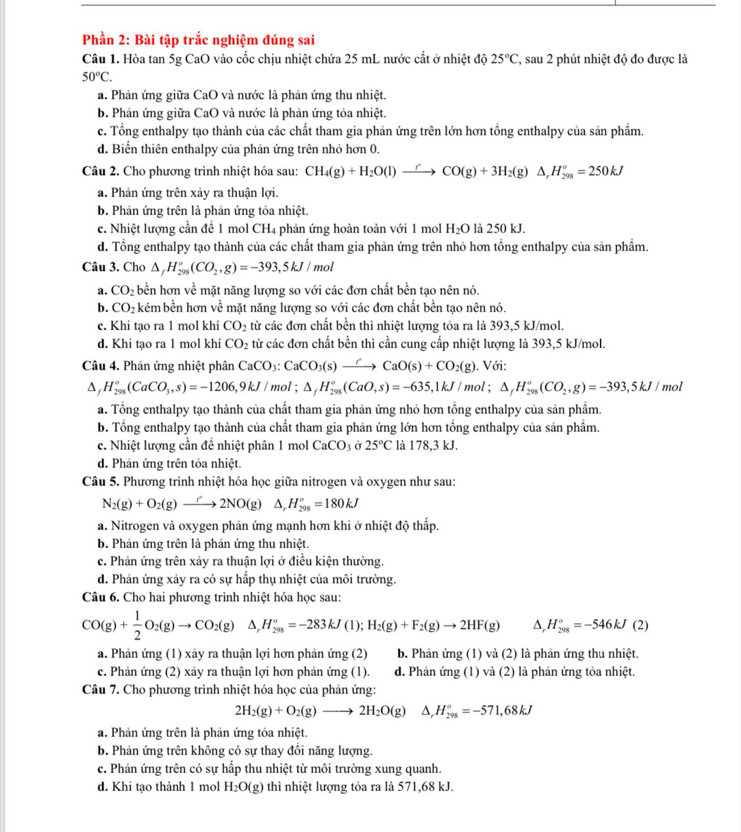 Phần 2: Bài tập trắc nghiệm đúng sai
Câu 1. Hòa tan 5g CaO vào cốc chịu nhiệt chứa 25 mL nước cất ở nhiệt độ 25°C , sau 2 phút nhiệt độ đo được là
50°C.
a. Phản ứng giữa CaO và nước là phản ứng thu nhiệt.
b. Phản ứng giữa CaO và nước là phản ứng tỏa nhiệt.
c. Tổng enthalpy tạo thành của các chất tham gia phản ứng trên lớn hơn tổng enthalpy của sản phẩm.
d. Biến thiên enthalpy của phản ứng trên nhỏ hơn 0.
Câu 2. Cho phương trình nhiệt hóa sau: CH_4(g)+H_2O(l)to CO(g)+3H_2(g)△ _rH_(298)^o=250kJ
a. Phản ứng trên xảy ra thuận lợi.
b. Phản ứng trên là phản ứng tỏa nhiệt.
c. Nhiệt lượng cần để 1 mol CH4 phản ứng hoàn toàn với 1 mol H_2O là 250 kJ.
d. Tổng enthalpy tạo thành của các chất tham gia phản ứng trên nhỏ hơn tổng enthalpy của sản phẩm.
Câu 3. Cho △ _fH_(298)^o(CO_2,g)=-393,5kJ/mol
a. CO_2 bền hơn về mặt năng lượng so với các đơn chất bền tạo nên nó.
b. CO_2 kém bền hơn về mặt năng lượng so với các đơn chất bền tạo nên nó.
c. Khi tạo ra 1 mol khí CO_2 từ các đơn chất bền thì nhiệt lượng tỏa ra là 393,5 kJ/mol.
d. Khi tạo ra 1 mol khí CO_2 từ các đơn chất bền thì cần cung cấp nhiệt lượng là 393,5 kJ/mol.
Câu 4. Phản ứng nhiệt phân CaCO_3:CaCO_3(s)xrightarrow rCaO(s)+CO_2(g). Với:
D H_(298)^o(CaCO_3,s)=-1206,9kJ/ mol ; △ _fH_(298)^o(CaO,s)=-635,1kJ/mol;△ _fH_(298)^o(CO_2,g)=-393,5kJ/ mol
a. Tổng enthalpy tạo thành của chất tham gia phản ứng nhỏ hơn tổng enthalpy của sản phẩm.
b. Tổng enthalpy tạo thành của chất tham gia phản ứng lớn hơn tổng enthalpy của sản phẩm.
c. Nhiệt lượng cần để nhiệt phân 1 mol CaCO_3 Ở 25°C là 178,3 kJ.
d. Phản ứng trên tỏa nhiệt.
Câu 5. Phương trình nhiệt hóa học giữa nitrogen và oxygen như sau:
N_2(g)+O_2(g)to 2NO(g)△ _rH_(298)^o=180kJ
a. Nitrogen và oxygen phản ứng mạnh hơn khi ở nhiệt độ thấp.
b. Phản ứng trên là phản ứng thu nhiệt.
c. Phản ứng trên xảy ra thuận lợi ở điều kiện thường.
d. Phản ứng xảy ra có sự hấp thụ nhiệt của môi trường.
Câu 6. Cho hai phương trình nhiệt hóa học sau:
CO(g)+ 1/2 O_2(g)to CO_2(g) H_(298)^o=-283kJ(1);H_2(g)+F_2(g)to 2HF(g) D, H_(298)^o=-546kJ(2)
a. Phản ứng (1) xảy ra thuận lợi hơn phản ứng (2)  b. Phản ứng (1) và (2) là phản ứng thu nhiệt.
c. Phản ứng (2) xảy ra thuận lợi hơn phản ứng (1). d. Phản ứng (1) và (2) là phản ứng tỏa nhiệt.
Câu 7. Cho phương trình nhiệt hóa học của phản ứng:
2H_2(g)+O_2(g)to 2H_2O(g) △ _  H_(298)^o=-571,68kJ
a. Phản ứng trên là phản ứng tỏa nhiệt.
b. Phản ứng trên không có sự thay đồi năng lượng.
c. Phản ứng trên có sự hấp thu nhiệt từ môi trường xung quanh.
d. Khi tạo thành 1 mol H_2O(g) thì nhiệt lượng tỏa ra là 571,68 kJ.