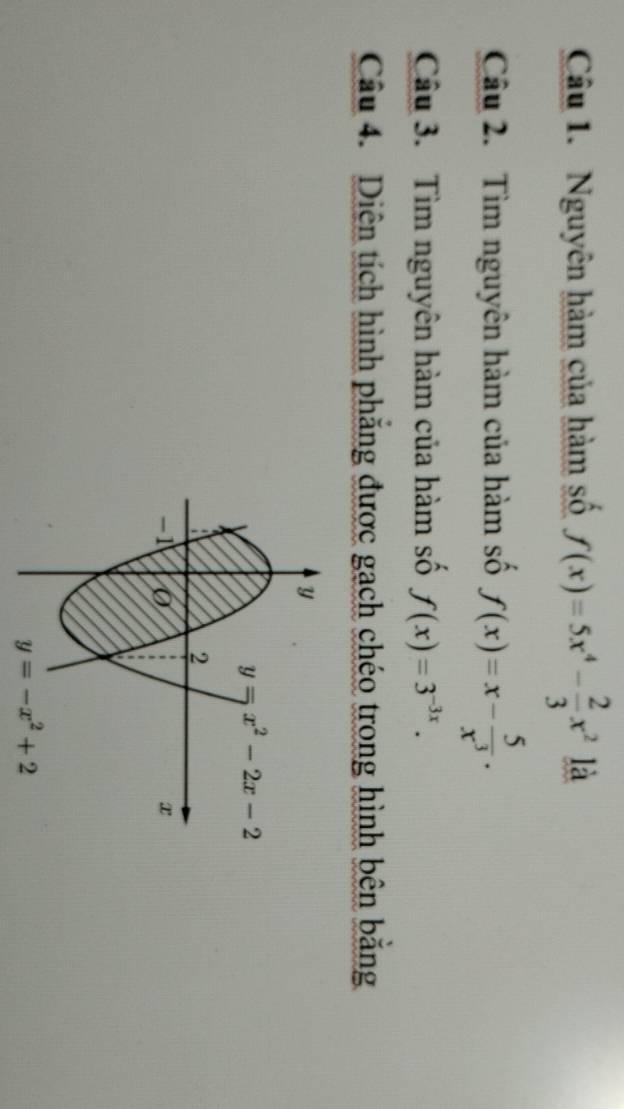 Nguyên hàm của hàm số f(x)=5x^4- 2/3 x^2 là
Câu 2. Tìm nguyên hàm của hàm số f(x)=x- 5/x^3 .
Câu 3. Tìm nguyên hàm của hàm số f(x)=3^(-3x).
Câu 4. Diện tích hình phăng được gạch chéo trong hình bên bằng