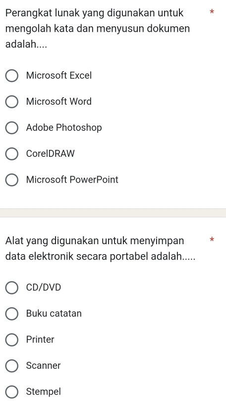 Perangkat lunak yang digunakan untuk *
mengolah kata dan menyusun dokumen
adalah....
Microsoft Excel
Microsoft Word
Adobe Photoshop
CorelDRAW
Microsoft PowerPoint
Alat yang digunakan untuk menyimpan *
data elektronik secara portabel adalah.....
CD/DVD
Buku catatan
Printer
Scanner
Stempel