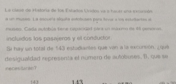 La clase de Historia de los Estados Unidos va a hacer una excursión
a un museo. La escuela alquila autobuses para llevar a los estudiantes al
museo. Cada autobús tiene capacidad para un máximo de 46 personas.
incluidos los pasajeros y el conductor.
Si hay un total de 143 estudiantes que van a la excursión, ¿qué
desigualdad representa el número de autobuses, B, que se
necesitaran?
143 143