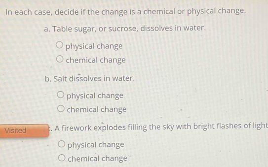 In each case, decide if the change is a chemical or physical change.
a. Table sugar, or sucrose, dissolves in water.
physical change
chemical change
b. Salt dissolves in water.
physical change
chemical change
Visited t. A firework explodes filling the sky with bright flashes of light
physical change
chemical change