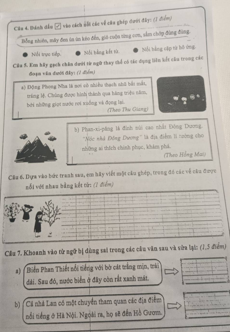 Đánh dấu Z vào cách nổi các về câu ghép dưới đây: (1 điểm) 
Bỗng nhiên, mây đen ùn ùn kéo đến, gió cuộn từng cơn, sắm chớp đùng đùng. 
Nối trực tiếp: Nối bằng kết từ. Nối bằng cặp từ hô ứng. 
Câu 5. Em hãy gạch chân dưới từ ngữ thay thế có tác dụng liên kết câu trong các 
đoạn văn dưới đây: (1 điểm) 
a) Động Phong Nha là nơi có nhiều thạch nhũ bắt mắt, 
tráng lệ. Chúng được hình thành qua hàng triệu năm, 
bởi những giọt nước rơi xuống và đọng lại. 
(Theo Thu Giang) 
b) Phan-xi-păng là đỉnh núi cao nhất Đông Dương. 
'Nóc nhà Đông Dương'' là địa điểm lí tưởng cho 
những ai thích chinh phục, khám phá. 
(Theo Hồng Mai) 
Câu 6. Dựa vào bức tranh sau, em hãy viết một câu ghép, trong đó các vế câu được 
nối với nhau bằng kết từ: (1 điểm) 
Câu 7. Khoanh vào từ ngữ bị dùng sai trong các câu văn sau và sửa lại: (1,5 điểm) 
a) ( Biển Phan Thiết nổi tiếng với bờ cát trắng mịn, trải 
dài. Sau đó, nước biển ở đây còn rất xanh mát. 
b) Cả nhà Lan có một chuyển tham quan các địa điểm 
nổi tiếng ở Hà Nội. Ngọài ra, họ sẽ đến Hồ Gươm.