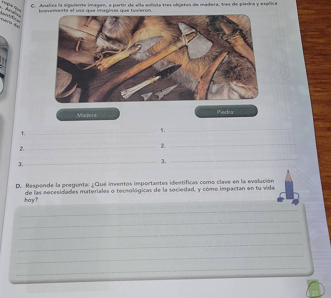 Analiza la siguiente imagen, a partir de ella enlista tres objetos de madera, tres de piedra y explica 
ropa que brevemente el uso que imaginas que tuvieron. 
. Analiza dentifical 
nero de 
Madera: Piedra: 
_1. 
1. 
_ 
2. 
_2. 
_ 
3. 
_3. 
_ 
D. Responde la pregunta: ¿Qué inventos importantes identificas como clave en la evolución 
de las necesidades materiales o tecnológicas de la sociedad, y cómo impactan en tu vida 
hoy? 
_ 
_ 
_ 
_ 
_ 
_ 
_ 
21