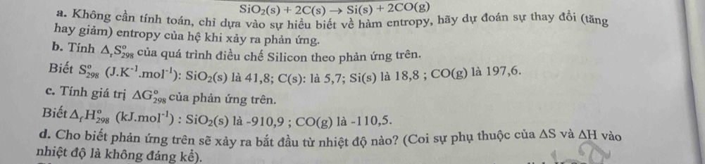 SiO_2(s)+2C(s)to Si(s)+2CO(g)
a. Không cần tính toán, chỉ dựa vào sự hiều biết về hàm entropy, hãy dự đoán sự thay đổi (tăng 
hay giảm) entropy của hệ khi xảy ra phản ứng. 
b. Tinh △ _rS_(298)° của quá trình điều chế Silicon theo phản ứng trên. 
Biết S_(298)°(J.K^(-1).mol^(-1)) : Si O_2(s) là 41, 8; C(s) : là 5, 7; Si(s) là 18,8; CO(g) là 197, 6. 
c. Tính giá trị △ G_(298)° của phản ứng trên. 
Biết △ _fH_(298)°(kJ.mol^(-1)) : SiO_2(s) là -910,9; CO(g) 1a-110,5
d. Cho biết phản ứng trên sẽ xảy ra bắt đầu từ nhiệt độ nào? (Coi sự phụ thuộc của △ S và △ H vào 
nhiệt độ là không đáng kể).