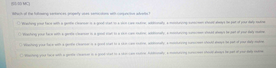 (03.03 MC)
Which of the following sentences properly uses semicolons with conjunctive adverbs?
Washing your face with a gentle cleanser is a good start to a skin care routine; additionally, a moisturizing sunscreen should always be part of your daily routine.
Washing your face with a gentle cleanser is a good start to a skin care routine; additionally; a moisturizing sunscreen should always be part of your daily routine.
Washing your face with a gentle cleanser is a good start to a skin care routine, additionally; a moisturizing sunscreen should always be part of your daily routine.
Washing your face with a gentle cleanser is a good start to a skin care routine. Additionally; a moisturizing sunscreen should always be part of your daily routine.