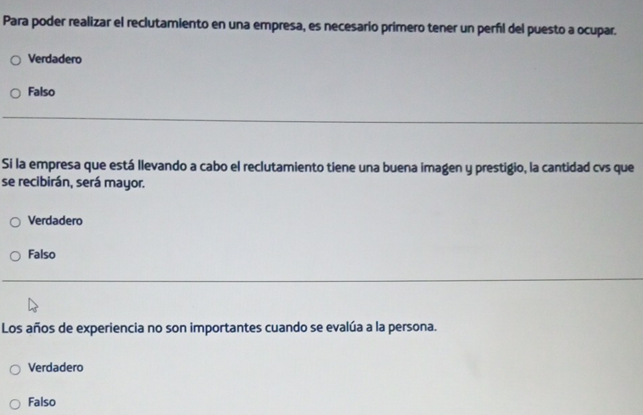 Para poder realizar el reclutamiento en una empresa, es necesario primero tener un perñil del puesto a ocupar.
Verdadero
Falso
Si la empresa que está llevando a cabo el reclutamiento tiene una buena imagen y prestigio, la cantidad cvs que
se recibirán, será mayor.
Verdadero
Falso
Los años de experiencia no son importantes cuando se evalúa a la persona.
Verdadero
Falso