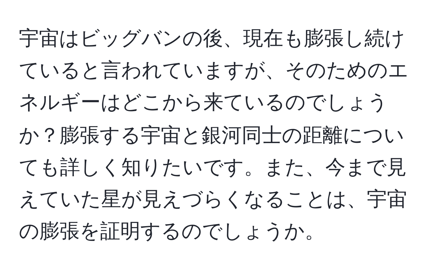 宇宙はビッグバンの後、現在も膨張し続けていると言われていますが、そのためのエネルギーはどこから来ているのでしょうか？膨張する宇宙と銀河同士の距離についても詳しく知りたいです。また、今まで見えていた星が見えづらくなることは、宇宙の膨張を証明するのでしょうか。