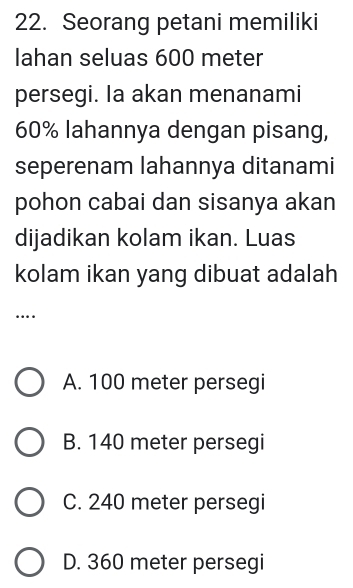 Seorang petani memiliki
lahan seluas 600 meter
persegi. Ia akan menanami
60% lahannya dengan pisang,
seperenam lahannya ditanami
pohon cabai dan sisanya akan
dijadikan kolam ikan. Luas
kolam ikan yang dibuat adalah
…
A. 100 meter persegi
B. 140 meter persegi
C. 240 meter persegi
D. 360 meter persegi