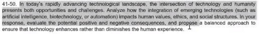 41-50. In today's rapidly advancing technological landscape, the intersection of technology and humanity 
presents both opportunities and challenges. Analyze how the integration of emerging technologies (such as 
artificial intelligence, biotechnology, or automation) impacts human values, ethics, and social structures. In your 
response, evaluate the potential positive and negative consequences, and propose a balanced approach to 
ensure that technology enhances rather than diminishes the human experience.