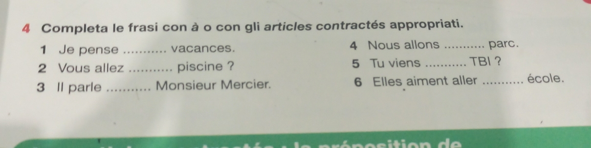 Completa le frasi con à o con gli articles contractés appropriati. 
1 Je pense _vacances. 4 Nous allons _parc. 
2 Vous allez _piscine ? 5 Tu viens _TBI ？ 
3 Il parle _Monsieur Mercier. 6 Elles aiment aller _école.