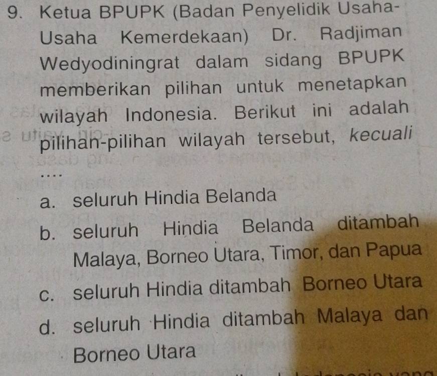 Ketua BPUPK (Badan Penyelidik Usaha-
Usaha Kemerdekaan) Dr. Radjiman
Wedyodiningrat dalam sidang BPUPK
memberikan pilihan untuk menetapkan
wilayah Indonesia. Berikut ini adalah
pilihan-pilihan wilayah tersebut, kecuali
a. seluruh Hindia Belanda
b. seluruh Hindia Belanda ditambah
Malaya, Borneo Utara, Timor, dan Papua
c. seluruh Hindia ditambah Borneo Utara
d. seluruh Hindia ditambah Malaya dan
Borneo Utara