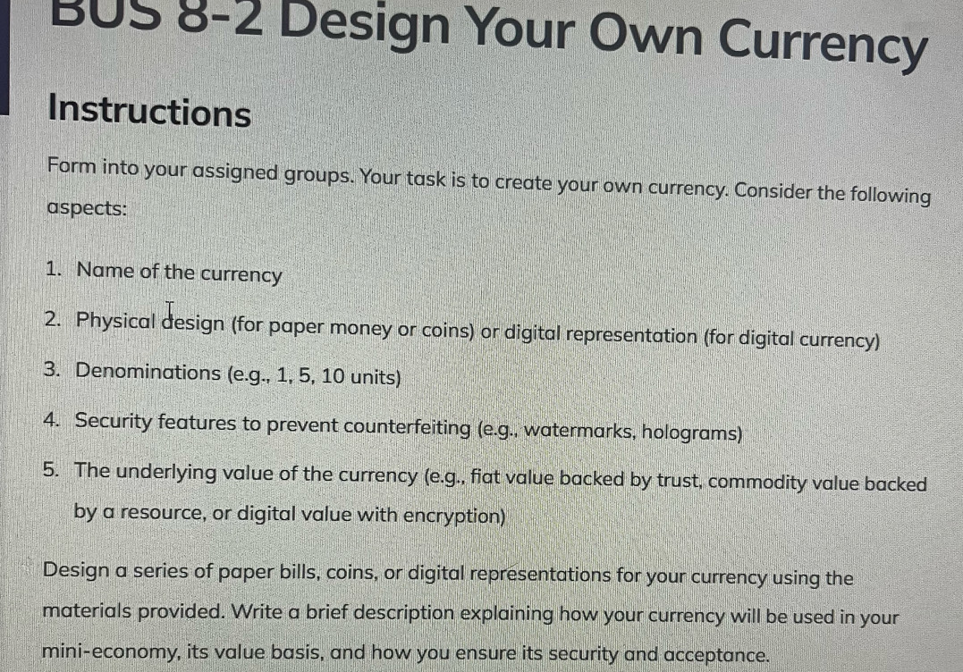 BUS 8-2 Design Your Own Currency 
Instructions 
Form into your assigned groups. Your task is to create your own currency. Consider the following 
aspects: 
1. Name of the currency 
2. Physical design (for paper money or coins) or digital representation (for digital currency) 
3. Denominations (e.g., 1, 5, 10 units) 
4. Security features to prevent counterfeiting (e.g., watermarks, holograms) 
5. The underlying value of the currency (e.g., fiat value backed by trust, commodity value backed 
by a resource, or digital value with encryption) 
Design a series of paper bills, coins, or digital representations for your currency using the 
materials provided. Write a brief description explaining how your currency will be used in your 
mini-economy, its value basis, and how you ensure its security and acceptance.