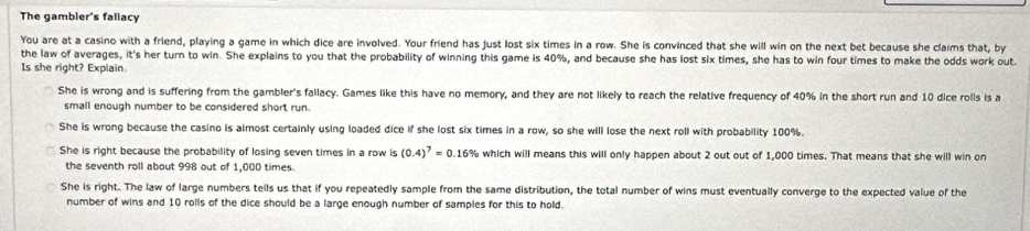 The gambier's fallacy
You are at a casino with a friend, playing a game in which dice are involved. Your friend has just lost six times in a row. She is convinced that she will win on the next bet because she claims that, by
the law of averages, it's her turn to win. She explains to you that the probability of winning this game is 40%, and because she has lost six times, she has to win four times to make the odds work out.
Is she right? Explain.
She is wrong and is suffering from the gambler's fallacy. Games like this have no memory, and they are not likely to reach the relative frequency of 40% in the short run and 10 dice rolls is a
small enough number to be considered short run.
She is wrong because the casino is almost certainly using loaded dice if she lost six times in a row, so she will lose the next roll with probability 100%.
She is right because the probability of losing seven times in a row is (0.4)^7=0.16% which will means this will only happen about 2 out out of 1,000 times. That means that she will win on
the seventh roll about 998 out of 1,000 times.
She is right. The law of large numbers tells us that if you repeatedly sample from the same distribution, the total number of wins must eventually converge to the expected value of the
number of wins and 10 rolls of the dice should be a large enough number of samples for this to hold.