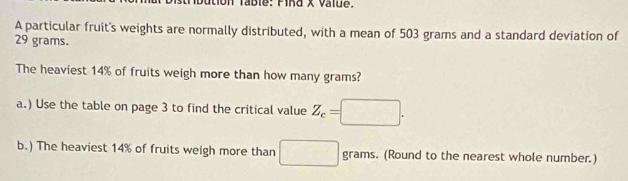 ion Table: Find X Value. 
A particular fruit's weights are normally distributed, with a mean of 503 grams and a standard deviation of
29 grams. 
The heaviest 14% of fruits weigh more than how many grams? 
a.) Use the table on page 3 to find the critical value Z_c=
b.) The heaviest 14% of fruits weigh more than^ grams. (Round to the nearest whole number.)