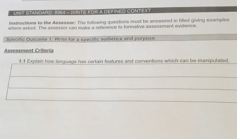 UNIT STANDARD: 8964 - WRITE FOR A DEFINED CONTEXT 
Instructions to the Assessor: The following questions must be answered in filled giving examples 
where asked. The assessor can make a reference to formative assessment evidence. 
Specific Outcome 1: Write for a specific audience and purpose. 
Assessment Criteria 
1.1 Explain how language has certain features and conventions which can be manipulated.