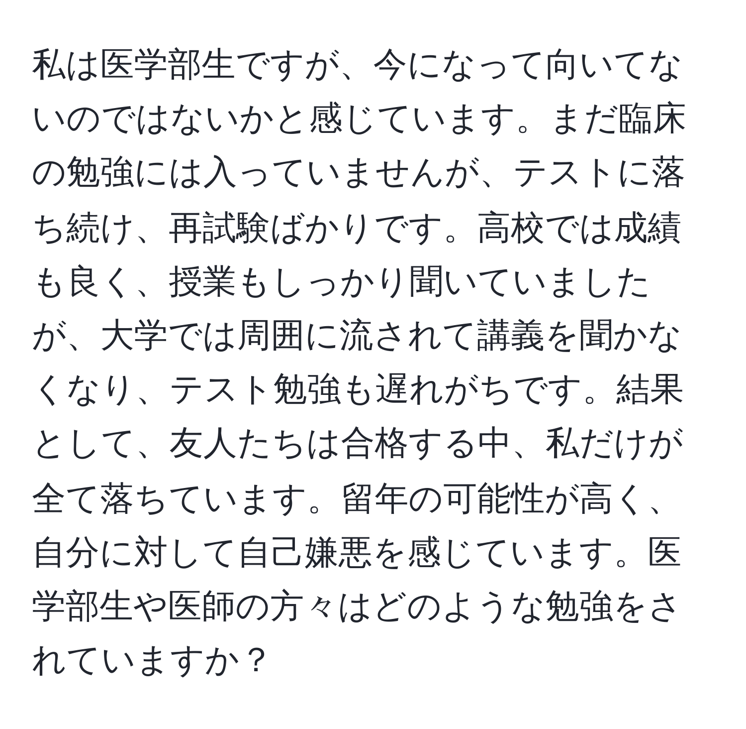 私は医学部生ですが、今になって向いてないのではないかと感じています。まだ臨床の勉強には入っていませんが、テストに落ち続け、再試験ばかりです。高校では成績も良く、授業もしっかり聞いていましたが、大学では周囲に流されて講義を聞かなくなり、テスト勉強も遅れがちです。結果として、友人たちは合格する中、私だけが全て落ちています。留年の可能性が高く、自分に対して自己嫌悪を感じています。医学部生や医師の方々はどのような勉強をされていますか？