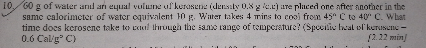 60 g of water and an equal volume of kerosene (density 0.8 g /c.c) are placed one after another in the 
same calorimeter of water equivalent 10 g. Water takes 4 mins to cool from 45°C to 40°C. What 
time does kerosene take to cool through the same range of temperature? (Specific heat of kerosene =
0.6Cal/g°C) [ 2.22 min ]