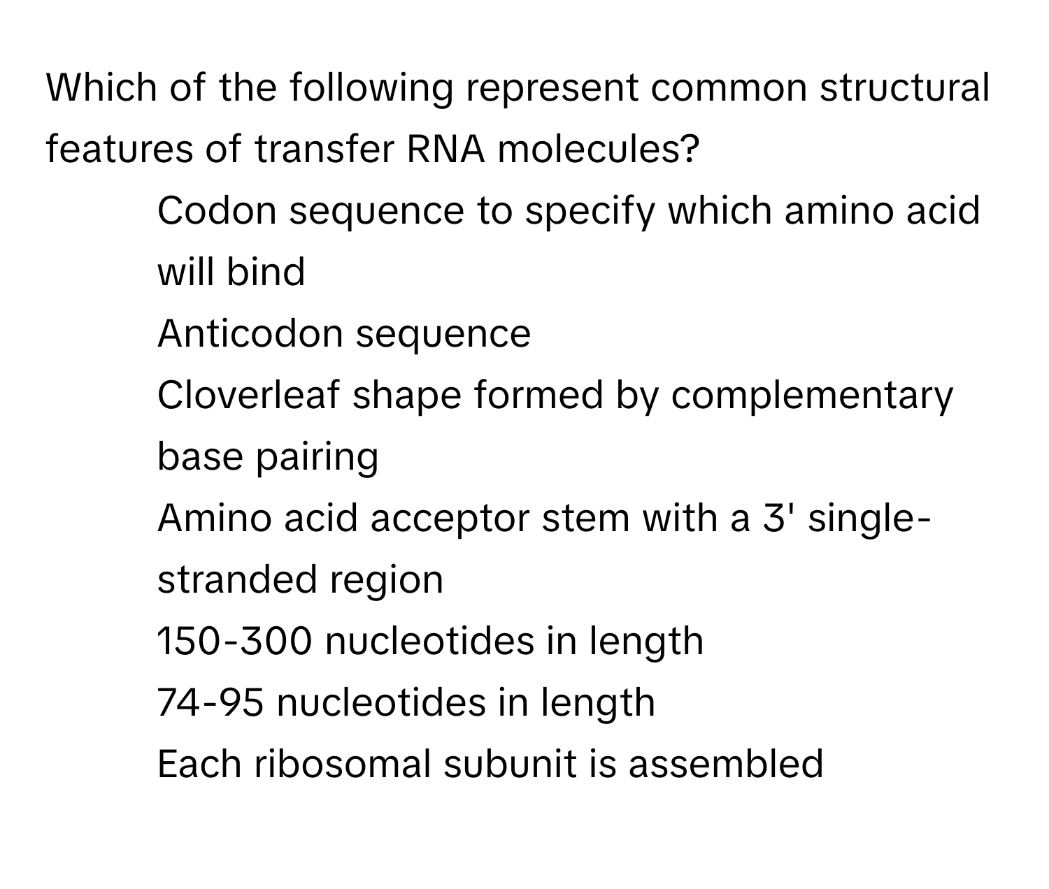 Which of the following represent common structural features of transfer RNA molecules?
* Codon sequence to specify which amino acid will bind
* Anticodon sequence
* Cloverleaf shape formed by complementary base pairing
* Amino acid acceptor stem with a 3' single-stranded region
* 150-300 nucleotides in length
* 74-95 nucleotides in length
* Each ribosomal subunit is assembled