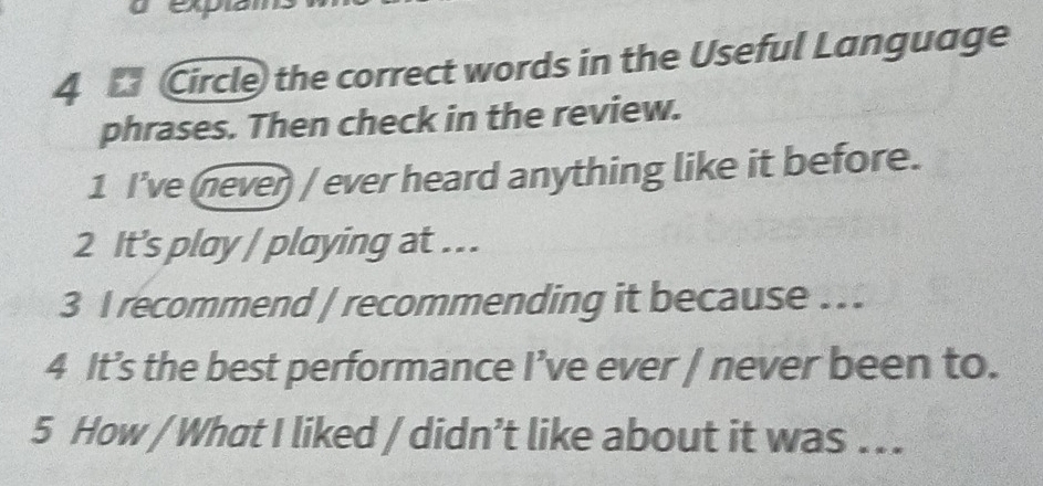 Circle) the correct words in the Useful Language 
phrases. Then check in the review. 
1 I've (never) / ever heard anything like it before. 
2 It's play / playing at ... 
3 I recommend | recommending it because .. 
4 It’s the best performance I’ve ever / never been to. 
5 How / What I liked / didn’t like about it was .. .