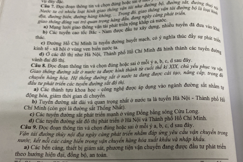 Vụ dây đặc
Câu 7. Đọc đoạn thông tin và chọn đủng hoặc sai ở ln
Nước 1a có nhiều loại hình giao thông vận tài như đường bộ, đường sắt. đường thỷ rộ
đia, đườmg biện, đường hàng không, ... Trong đó, giao thông vận tải đường bộ là loại hình
giao thông động vai trò quan trong hàng đầu, đang ngày càng phát triển
#) Mane lưới giao thông vận tải phát triển rộng kháp cả nước
b) Các tuyển cao tốc Bắc - Nam được đầu tư xây dựng, nhiều tuyển đã đưa vào kha
thác.
c) Đường Hồ Chí Minh là tuyển đường huyết mạch, có ý nghĩa thúc đầy sự phát triển
kinh tế - xã hội ở vùng ven biển nước ta.
đ) Ở các đô thị như Hà Nội, Thành phố Hồ Chí Minh đã hình thành các tuyển đường
vành đai đô thị.
Câu 8, Đọc đoạn thông tin và chọn đúng hoặc sai ở mỗi ý a, b, c, d sau đây.
Giao thông đường sát ở nước ta được hình thành từ cuối thể kỉ XIX, chủ yếu phục vụ vận
chuyển hàng hóa. Hệ thông đường sắt ở nước ta đang được cải tạo, nâng cấp, trong đó
đầu tư phát triển các tuyển đường sắt đồ thị
a) Các thành tựu khoa học - công nghệ được áp dụng vào ngành đường sắt nhằm tr
động hóa, giám thời gian di chuyển.
b) Tuyển đường sắt dài và quan trọng nhất ở nước ta là tuyến Hà Nội - Thành phố Hồ
Chí Minh (còn gọi là đường sắt Thống Nhất).
c) Các tuyển đường sắt phát triển mạnh ở vùng Đồng bằng sông Cửu Long.
d) Các tuyến đường sắt đô thị phát triển ở Hà Nội và Thành phố Hồ Chí Minh.
Câu 9. Đọc đoạn thông tin và chọn đúng hoặc sai ở mỗi ý a, b, c, d sau đây.
Vận tải đường thứy nội địa ngày càng phát triển nhằm đáp ứng yêu cầu vận chuyển trong
nước, kết nổi các cáng biển trong vận chuyển hàng hóa xuất khẩu và nhập khẩu.
a) Các bến cảng, thiết bị giám sát, phương tiện vận chuyển đang được đầu tư phát triển
theo hướng hiện đại, đồng bộ, an toàn.