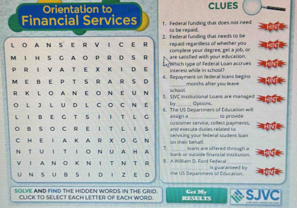 Orientation to CLUES 
Financial Services 1. Federal funding that does not need 
to be repaid. 
2. Federal funding that needs to be 
L O A N S E R V I C E R repaid regardless of whether you 
complete your degree, get a job, or 
M I H S G A O P R D S R are satisfied with your education. 
Which type of Federal Loan accrues 
P R I V A T E X K I D E interest while in school? 
4. Repayment on federal loans begins 
M E B E P T S R A R S D 
_months after you leave 
school. 
R K L O A N E O N E U N 5. SJVC Institutional Loans are managed 
O L J L U D L C O C N E by_ Options. 
6. The US Department of Education will 
L I B E G T S I I T L G assign a _to provide 
customer service, collect payments, 
O B S O C R E I T L I S and execute duties related to 
servicing your federal student loan 
C H E I A K A R X O G N on their behalf. 
7. _loans are offered through a 
N T U I T I O N U A H A bank or outside financial institution. 
V I A N O K N I T N T R 8. A William D. Ford Federal_ 
_is guaranteed by 
U N S U B S I D I Z E D the US Department of Education, 
SOLVE AND FIND THE HIDDEN WORDS IN THE GRID. Get My 
CLICK TO SELECT EACH LETTER OF EACH WORD. RESULTS SJVC