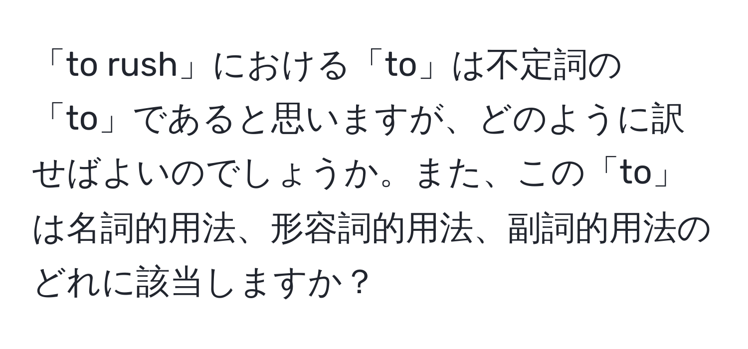 「to rush」における「to」は不定詞の「to」であると思いますが、どのように訳せばよいのでしょうか。また、この「to」は名詞的用法、形容詞的用法、副詞的用法のどれに該当しますか？