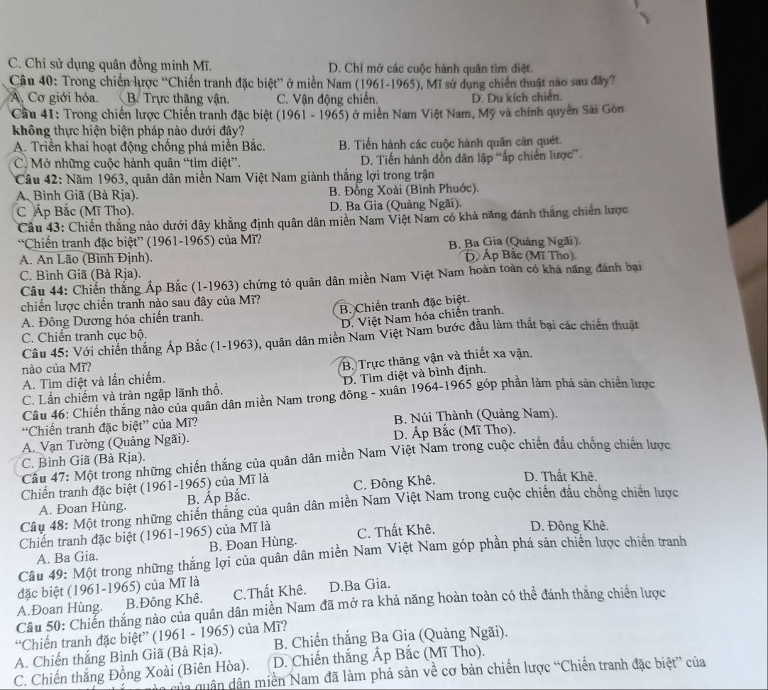 C. Chỉ sử dụng quân đồng minh Mĩ. D. Chỉ mở các cuộc hành quân tìm diệt.
Câu 40: Trong chiến lược ''Chiến tranh đặc biệt” ở miền Nam (1961-1965), Mĩ sử dụng chiến thuật nào sau đây?
A. Cơ giới hóa. B. Trực thăng vận. C. Vận động chiến. D. Du kích chiến.
Cầu 41: Trong chiến lược Chiến tranh đặc biệt (1961 - 1965) ở miền Nam Việt Nam, Mỹ và chính quyền Sải Gòn
không thực hiện biện pháp nào dưới đây?
A. Triển khai hoạt động chống phá miền Bắc. B. Tiến hành các cuộc hành quân cản quét.
C. Mở những cuộc hành quân “tìm diệt”. D. Tiến hành dồn dân lập “ấp chiến lược”.
Câu 42: Năm 1963, quân dân miền Nam Việt Nam giành thắng lợi trong trận
A. Bình Giã (Bà Rịa). B. Đồng Xoài (Bình Phuớc).
C Áp Bắc (Mĩ Tho). D. Ba Gia (Quảng Ngãi).
Câu 43: Chiến thắng nào dưới đây khẳng định quân dân miền Nam Việt Nam có khả năng đánh thắng chiến lược
“Chiến tranh đặc biệt” (1961-1965) của Mĩ? B. Ba Gia (Quảng Ngãi).
A. An Lão (Bình Định). Đ Ấp Bắc (Mĩ Tho).
C. Bình Giã (Bà Rịa).
Câu 44: Chiến thắng Áp Bắc (1-1963) chứng tỏ quân dân miền Nam Việt Nam hoàn toàn có khả năng đánh bại
chiến lược chiến tranh nào sau đây của Mĩ?
A. Đông Dương hóa chiến tranh. B. Chiến tranh đặc biệt.
D. Việt Nam hóa chiến tranh.
C. Chiến tranh cục bộ.
Câu 45: Với chiến thắng Ấp Bắc (1-1963), quân dân miền Nam Việt Nam bước đầu làm thất bại các chiến thuật
nào của Mĩ?
A. Tìm diệt và lấn chiếm. B. Trực thăng vận và thiết xa vận.
C. Lấn chiếm và tràn ngập lãnh thổ. D. Tìm diệt và bình định.
Câu 46: Chiến thắng nào của quân dân miền Nam trong đông - xuân 1964-1965 góp phần làm phá sản chiến lược
“Chiến tranh đặc biệt” của Mĩ? B. Núi Thành (Quảng Nam).
A. Vạn Tường (Quảng Ngãi). D. Áp Bắc (Mĩ Tho).
* Cầu 47: Một trong những chiến thắng của quân dân miền Nam Việt Nam trong cuộc chiến đấu chống chiến lược
C. Bình Giã (Bà Rịa).
Chiến tranh đặc biệt (1961-1965) của Mĩ là
A. Đoan Hùng. B. Ấp Bắc. C. Đông Khê.
D. Thất Khê.
Câu 48: Một trong những chiến thắng của quân dân miền Nam Việt Nam trong cuộc chiến đấu chồng chiến lược
Chiến tranh đặc biệt (1961-1965) của Mĩ là
A. Ba Gia. B. Đoan Hùng. C. Thất Khê.
D. Đông Khê.
Câu 49: Một trong những thắng lợi của quân dân miền Nam Việt Nam góp phần phá sản chiến lược chiến tranh
đặc biệt (1961-1965) của Mĩ là
A.Đoan Hùng. B.Đông Khê. C.Thất Khê. D.Ba Gia.
Cầu 50: Chiến thắng nào của quân dân miền Nam đã mở ra khả năng hoàn toàn có thể đánh thắng chiến lược
“Chiến tranh đặc biệt” (1961 - 1965) của Mĩ?
A. Chiến thắng Bình Giã (Bà Rịa). B. Chiến thắng Ba Gia (Quảng Ngãi).
C. Chiến thắng Đồng Xoài (Biên Hòa). D. Chiến thắng Ấp Bắc (Mĩ Tho).
q  uân dân miền Nam đã làm phá sản về cơ bản chiến lược “Chiến tranh đặc biệt” của