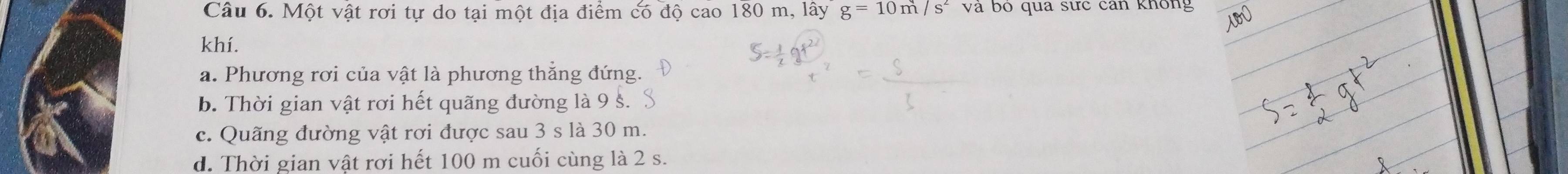 Một vật rơi tự do tại một địa điểm có độ cao 180 0m, lhat ayg=10m/s^2 và bó qua sức can không 
khí. 
a. Phương rơi của vật là phương thẳng đứng. 
b. Thời gian vật rơi hết quãng đường là 9 s. 
c. Quãng đường vật rơi được sau 3 s là 30 m. 
d. Thời gian vật rơi hết 100 m cuối cùng là 2 s.