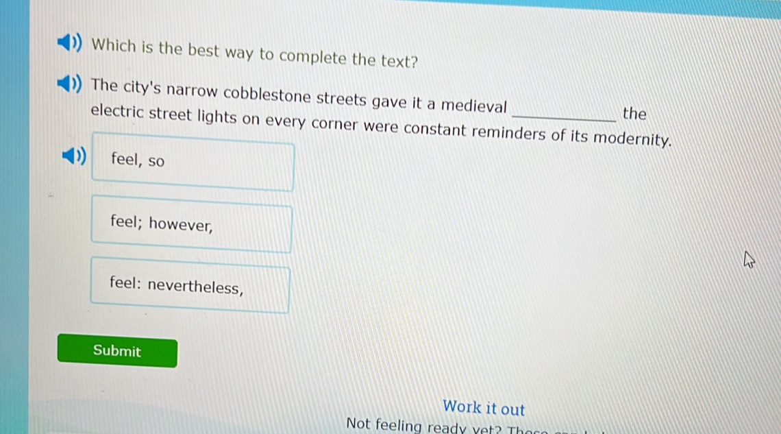 Which is the best way to complete the text?
The city's narrow cobblestone streets gave it a medieval
the
electric street lights on every corner were constant reminders of its modernity.
feel, so
feel; however,
feel: nevertheless,
Submit
Work it out