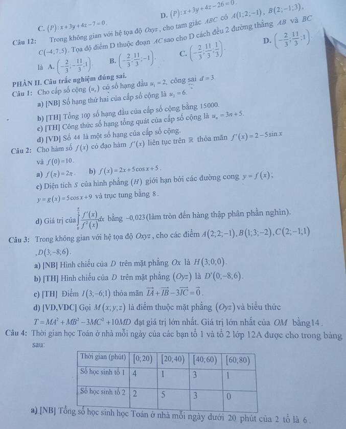 C. (P):x+3y+4z-7=0
Câu 12: Trong không gian với hệ tọa độ Oxyz , cho tam giác ABC có (P):x+3y+4z-26=0. A(1;2;-1),B(2;-1;3),
C(-4;7;5) Tọa độ điểm D thuộc đoạn AC sao cho D cách đều 2 đường thẳng AB và BC
D.
là A. (- 2/3 ;- 11/3 ;1). B. (- 2/3 : 11/3 :-1). C. (- 2/3 ; 11/3 ; 1/3 ). (- 2/3 ; 11/3 ;1).
PHÀN II. Câu trắc nghiệm đúng sai.
Câu 1: Cho cấp số cộng (ω¸) có số hạng đầu u_i=2 , công sai d=3
a) [NB] Số hạng thứ hai của cấp số cộng là u_2=6.
b) [TH] Tổng 100 số hạng đầu của cấp số cộng bằng 15000.
c) [TH] Công thức số hạng tổng quát của cấp số cộng là u_n=3n+5.
d) [VD] Số 44 là một số hạng của cấp số cộng.
Câu 2: Cho hàm số f(x) có đạo hàm f'(x) liên tục trên R thỏa mãn f'(x)=2-5sin x
và f(0)=10.
a) f(π )=2π · b) f(x)=2x+5cos x+5.
c) Diện tích S của hình phẳng (H) giới hạn bởi các đường cong y=f(x).
y=g(x)=5cos x+9 và trục tung bằng 8.
d) Giá trị của ∈tlimits _0^((frac π)2) f'(x)/f^2(x) dx bằng ~0,023 (làm tròn đến hàng thập phân phần nghìn).
Câu 3: Trong không gian với hệ tọa độ Oxyz , cho các điểm A(2;2;-1),B(1;3;-2),C(2;-1;1)
,D(3;-8;6).
a) [NB] Hình chiếu của D trên mặt phẳng Ox là H(3;0;0).
b) [TH] Hình chiếu của D trên mặt phẳng (Oyz) là D'(0,-8;6).
c) [TH] Điểm I(3;-6;1) thòa mān vector IA+vector IB-3vector IC=vector 0.
d) [VD,VDC] Gọi M(x;y;z) là điểm thuộc mặt phẳng (Oyz) và biểu thức
T=MA^2+MB^2-3MC^2+10MD đạt giá trị lớn nhất. Giá trị lớn nhất của OM bằng 14 .
Câu 4: Thời gian học Toán ở nhà mỗi ngày của các bạn tổ 1 và tổ 2 lớp 12A được cho trong bảng
sau:
a) [NB]  nhà mỗi ngày dưới 20 phút của 2 tỗ là 6