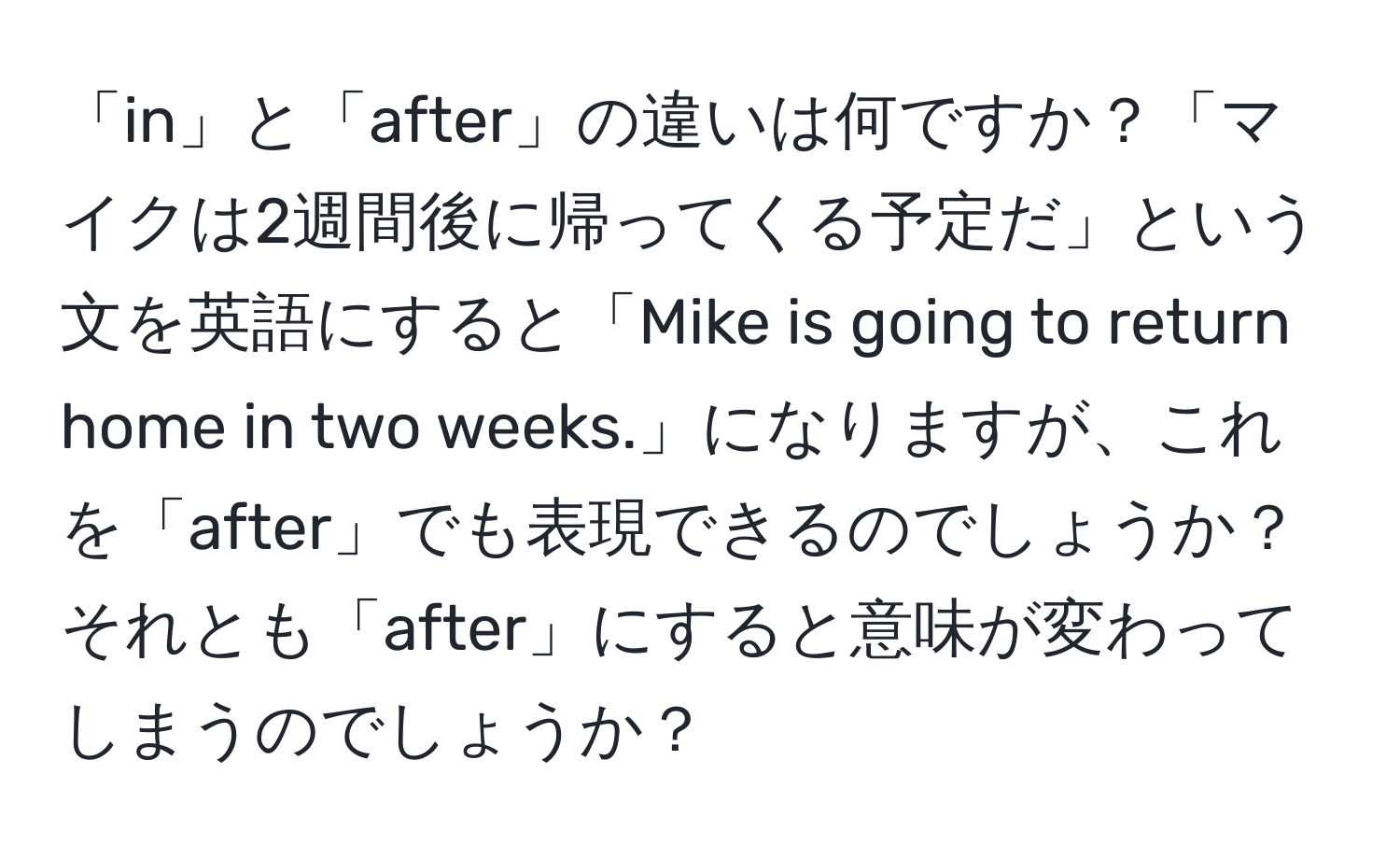 「in」と「after」の違いは何ですか？「マイクは2週間後に帰ってくる予定だ」という文を英語にすると「Mike is going to return home in two weeks.」になりますが、これを「after」でも表現できるのでしょうか？それとも「after」にすると意味が変わってしまうのでしょうか？