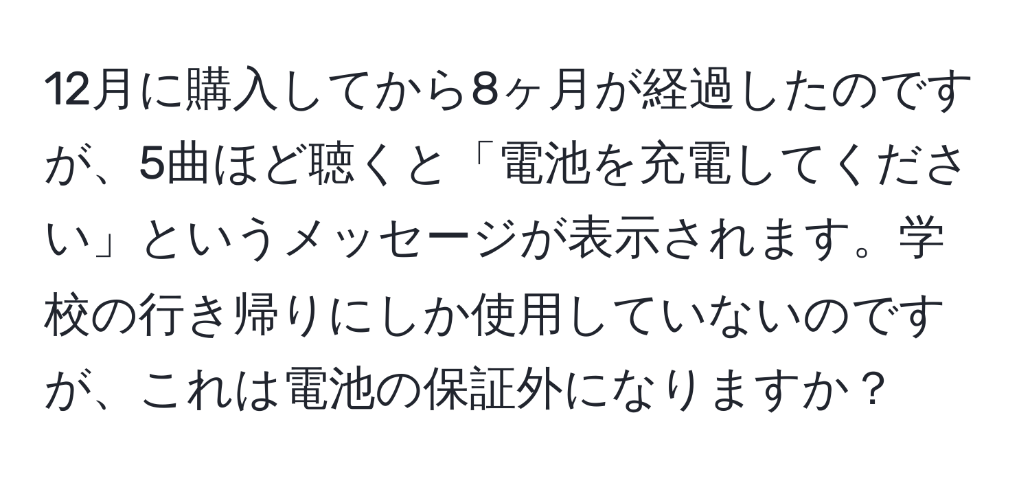 12月に購入してから8ヶ月が経過したのですが、5曲ほど聴くと「電池を充電してください」というメッセージが表示されます。学校の行き帰りにしか使用していないのですが、これは電池の保証外になりますか？