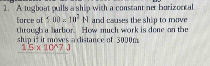 A tugboat pulls a ship with a constant net horizontal 
force of 5.00* 10^3N and causes the ship to move 
through a harbor. How much work is done on the 
ship if it moves a distance of 3000m
1.5* 10^(wedge)7J