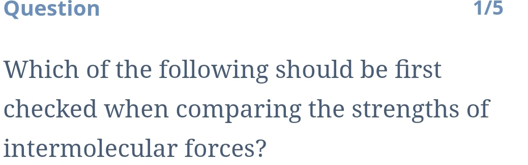 Question 1/5 
Which of the following should be first 
checked when comparing the strengths of 
intermolecular forces?