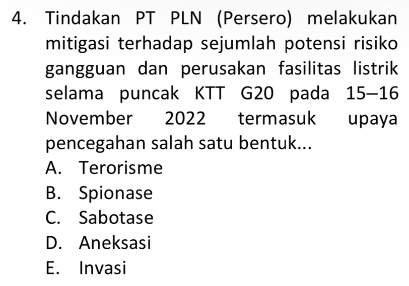 Tindakan PT PLN (Persero) melakukan
mitigasi terhadap sejumlah potensi risiko
gangguan dan perusakan fasilitas listrik
selama puncak KTT G20 pada 15-16
November 2022 termasuk upaya
pencegahan salah satu bentuk...
A. Terorisme
B. Spionase
C. Sabotase
D. Aneksasi
E. Invasi