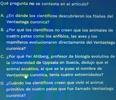 ¿Qué pregunta no se contesta en el artículo?
A. ¿En dónde los científicos descubrieron los fósiles del
Ventastega curonica?
B. ¿Por qué los científicos no creen que los animales de
cuatro patas como los anfibios, las aves y los
mamíferos evolucionaron directamente del Ventastega
curonica?
C. ¿Por qué Per Ahlberg, profesor de biología evolutiva de
la Universidad de Uppsala en Suecia, dedujo que el
animal acuático, al que se le puso el nombre de
Ventastela curonica, tenía cuatro extremidades?
D. ¿Cuándo los científicos creen que vivió el animal
primitivo de cuatro patas que fue llamado Ventastega
curonica?