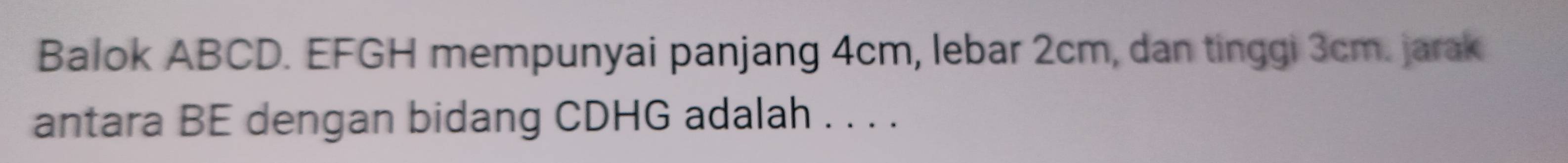 Balok ABCD. EFGH mempunyai panjang 4cm, lebar 2cm, dan tinggi 3cm. jarak 
antara BE dengan bidang CDHG adalah . . . .