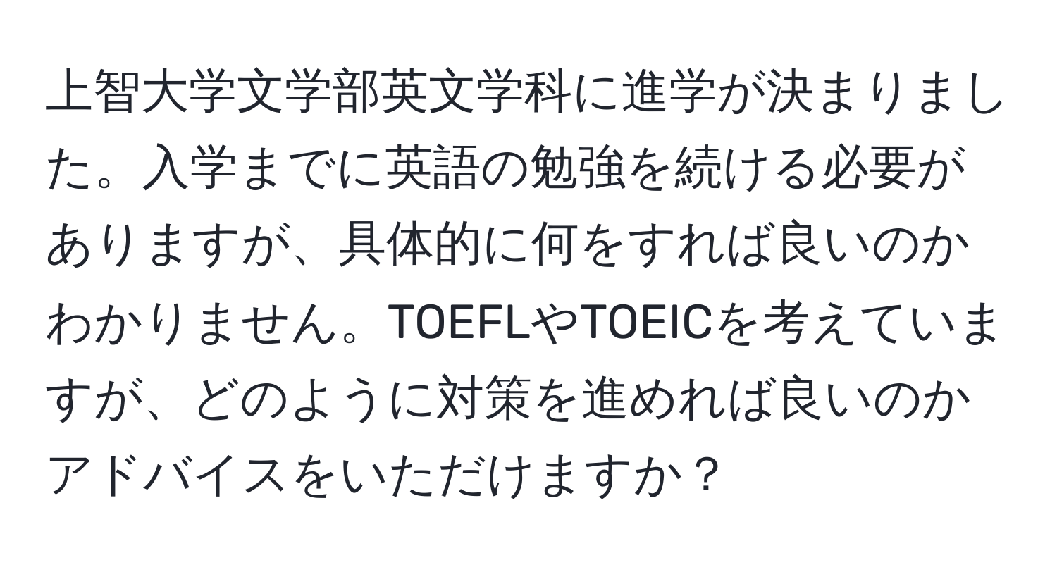 上智大学文学部英文学科に進学が決まりました。入学までに英語の勉強を続ける必要がありますが、具体的に何をすれば良いのかわかりません。TOEFLやTOEICを考えていますが、どのように対策を進めれば良いのかアドバイスをいただけますか？