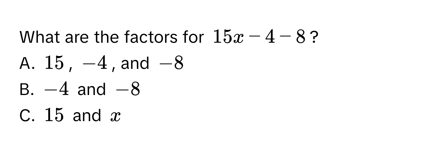 What are the factors for $15x - 4 - 8$? 
A. $15$, $-4$, and $-8$
B. $-4$ and $-8$
C. $15$ and $x$