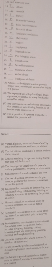 Lise each letter only ance
13 Abuse
14 Assault
15_ Hattery
16._ Domestic violence
17_ False imprisonment
18 _Financial abuse
 Involentary seclusson
20._ Malpractice
21_ Neglect
22_ Negligence
2 1. Physical abuse
24 Psychological abuse
25 _Sexual abuse
26 _Sexual harassment
27 Substance abuse
28 _Verbal abuse
29._ Workplace violence
(A) Actions, or the failure to act or provide
to a person proper care, resulting in unintended in ury
(B) The repeated use of legal or illegal drugs.
cigarettes, or alcohol in a way that harms
oneself or othen
(C) Any unwelcome sexual advance or behavine
that creates an intimidating, hostile, or of
fensive work environment
(D) The separation of a person from others
against the person's will
Name:_
(E) Verbal, physical, or semal abuse of staff by
other staff members, residents, or visitors
(F) The intentional touching of a person without
their consent
) A threat resulting in a person feeling fearful
that they will be harmed 
(H) The improper or illegal use of a person's
money, possessions, properly, or other assets
(1) Nonconsensual sexual contact of any type
(J) The use of spoken or written words, pic
or insult a person tures, or gestures that threaten, enbarrass,
(K) Emotional harm caused by threatening, scar
ing, humiliating, intimidating, isolating, or
insulting a person, or by treating the persou
as a child
(L) Physical, semal, or emotional abuse by
menbers spouses, intimate partners, or family
(M) Purposeful mistreatment that causes physi
cal, mental, or esnotional pain or injury to
someone
(N) Any treatment, intentional or unintentional
that causes harm to a person's body—
includes slapping, bruising, cutting.
shoving, and rough handling burning, physically restraining, pushing,
(O) Unlawful restraint that affects a person's
freedom of movement
(P) Injury caused by professional misconduct
through negligence. carelessness, or lack of
akii
(Q) The failure to provide needed care that re-
sults in physical, mental, or emnotional harm
to a person