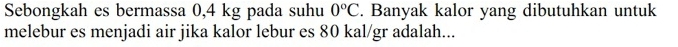 Sebongkah es bermassa 0,4 kg pada suhu 0°C. Banyak kalor yang dibutuhkan untuk 
melebur es menjadi air jika kalor lebur es 80 kal/gr adalah...