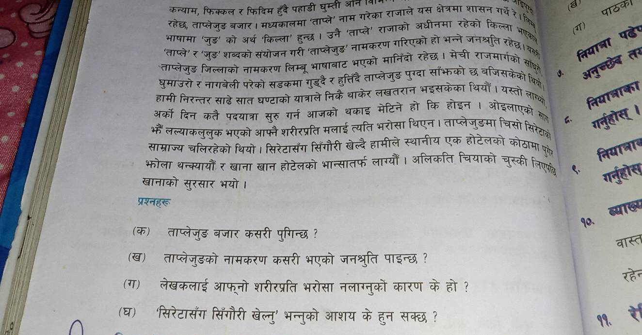 कन्याम, फिक्कल र फिदिम हँदै पहाडी घुम्ती ऑनि 
पाठक।
रहेछ, ताप्लेजुड बजार। मध्यकालमा 'ताप्ले' नाम गरेका राजाले यस क्षेत्रमा शासन गर्थे रे।क्ि
(ग)
भाषामा 'जूड़' को अर्थ 'किल्ला' हुन्छ। उनै 'ताप्ले' राजाको अधीनमा रहेको किल्ला भएक
'ताप्ले' र 'ज्ड़' शब्दको संयोजन गरी 'ताप्लेजुड' नामकरण गरिएको हो भन्ने जनश्रति रहेछ। वकक निया्ा पढे।
1. अनुच्छेब तन
ताप्लेजुड जिल्लाको नामकरण लिम्बू भाषाबाट भएको मानिंदो रहेछ। मेची राजमार्गको सा्ध
घुमाउरोर नागवेली परेको सडकमा गुइ्दै र हुत्तिदैताप्लेजुड पुग्दा सॉभको छ वजिसकेको थियो
हामी निरन्तर साढे सात घण्टाको यात्राले निकै थाकेर लखतरान भइसकेका थियौँ। यस्तो लाण् तियाबाका
अर्को दिन कतै पदयात्रा सूरु गर्न आजको थकाइ मेटिने हो कि होइन । ओइलाएको सल
भैं लल्याकलुलुक भएको आफ्न शरीरप्रति मलाई त्यति भरोसा थिएन। ताप्लेजुडमा चिसो सिरेटाक्े
ग्ुहोस् ।
साम्राज्य चलिरहेको थियो। सिरेटासँग सिँगौरी र हामीले स्थानीय एक होटेलको कोठामा पुणे नियात्ाब
भोला थन्क्यायौँ र खाना खान होटेलको भान्सातर्फ लाग्योँ। | अलिकति चियाको चुस्की लिएपव
खानाको सुरसार भयो।
गर्नुहोस
प्रश्नहरू
ब्या७य
9o.
(क) ताप्लेजुड बजार कसरी पुगिन्छ?
वास
(ख) ताप्लेजुडको नामकरण कसरी भएको जनश्रुति पाइन्छ ?
(ग)ॉ लेखकलाई आफ्नो शरीरप्रति भरोसा नलाग्नुकों कारण के हो ? रहे
(घ) 'सिरेटासँग सिँगौरी खेल्नु' भन्नुको आशय के हुन सक्छ?
99.