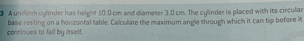 A uniform cylinder has height 10.0 cm and diameter 3.0 cm. The cylinder is placed with its circular 
base resting on a horizontal table. Calculate the maximum angle through which it can tip before it 
continues to fall by itself.