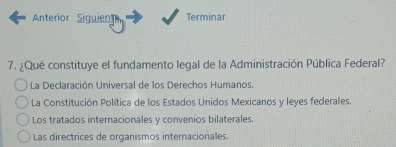 Anterior Siguien Terminar
7. ¿Qué constituye el fundamento legal de la Administración Pública Federal?
La Declaración Universal de los Derechos Humanos.
La Constitución Política de los Estados Unidos Mexicanos y leyes federales.
Los tratados internacionales y convenios bilaterales.
Las directrices de organismos internacionales.