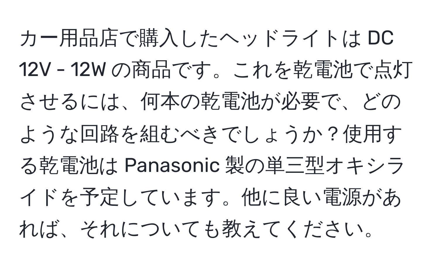 カー用品店で購入したヘッドライトは DC 12V - 12W の商品です。これを乾電池で点灯させるには、何本の乾電池が必要で、どのような回路を組むべきでしょうか？使用する乾電池は Panasonic 製の単三型オキシライドを予定しています。他に良い電源があれば、それについても教えてください。