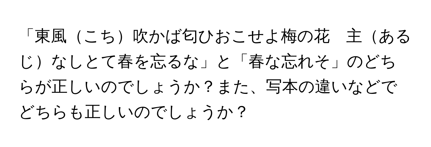 「東風こち吹かば匂ひおこせよ梅の花　主あるじなしとて春を忘るな」と「春な忘れそ」のどちらが正しいのでしょうか？また、写本の違いなどでどちらも正しいのでしょうか？