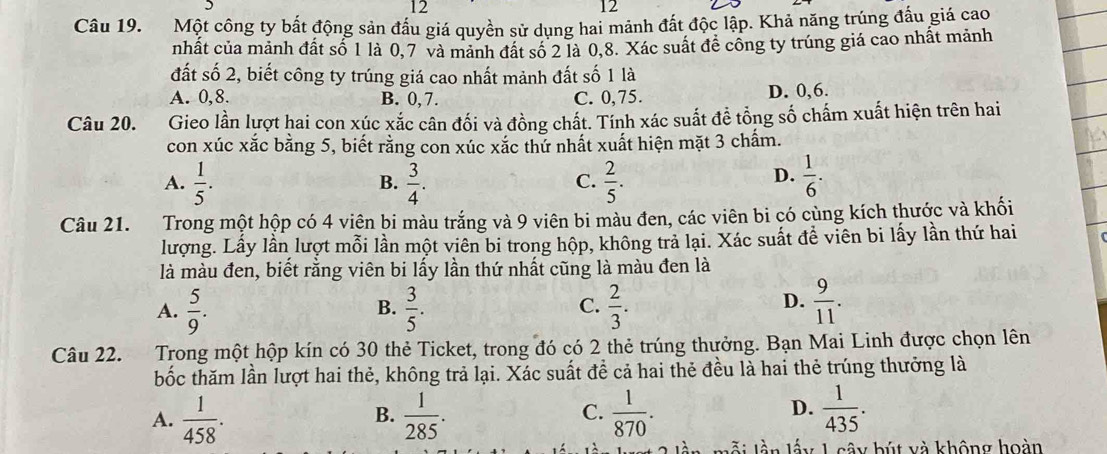 12
12
Câu 19. Một công ty bất động sản đầu giá quyền sử dụng hai mảnh đất độc lập. Khả năng trúng đấu giá cao
nhất của mảnh đất số 1 là 0,7 và mảnh đất số 2 là 0,8. Xác suất đề công ty trúng giá cao nhất mảnh
đất số 2, biết công ty trúng giá cao nhất mảnh đất số 1 là
A. 0,8. B. 0,7. C. 0,75. D. 0,6.
Câu 20. Gieo lần lượt hai con xúc xắc cân đối và đồng chất. Tính xác suất đề tổng số chấm xuất hiện trên hai
con xúc xắc bằng 5, biết rằng con xúc xắc thứ nhất xuất hiện mặt 3 chẩm.
D.
A.  1/5 .  3/4 .  2/5 .  1/6 .
B.
C.
Câu 21. Trong một hộp có 4 viên bi màu trắng và 9 viên bi màu đen, các viên bi có cùng kích thước và khối
lượng. Lấy lần lượt mỗi lần một viên bi trong hộp, không trả lại. Xác suất đề viên bi lấy lần thứ hai
là màu đen, biết rằng viên bi lấy lần thứ nhất cũng là màu đen là
D.
A.  5/9 .  3/5 .  2/3 .  9/11 .
B.
C.
Câu 22. Trong một hộp kín có 30 thẻ Ticket, trong đó có 2 thẻ trúng thưởng. Bạn Mai Linh được chọn lên
bốc thăm lần lượt hai thẻ, không trả lại. Xác suất đề cả hai thẻ đều là hai thẻ trúng thưởng là
A.  1/458 .  1/285 .  1/870 .  1/435 .
B.
C.
D.
Mỗi lần lấy L sây bút và không hoàn