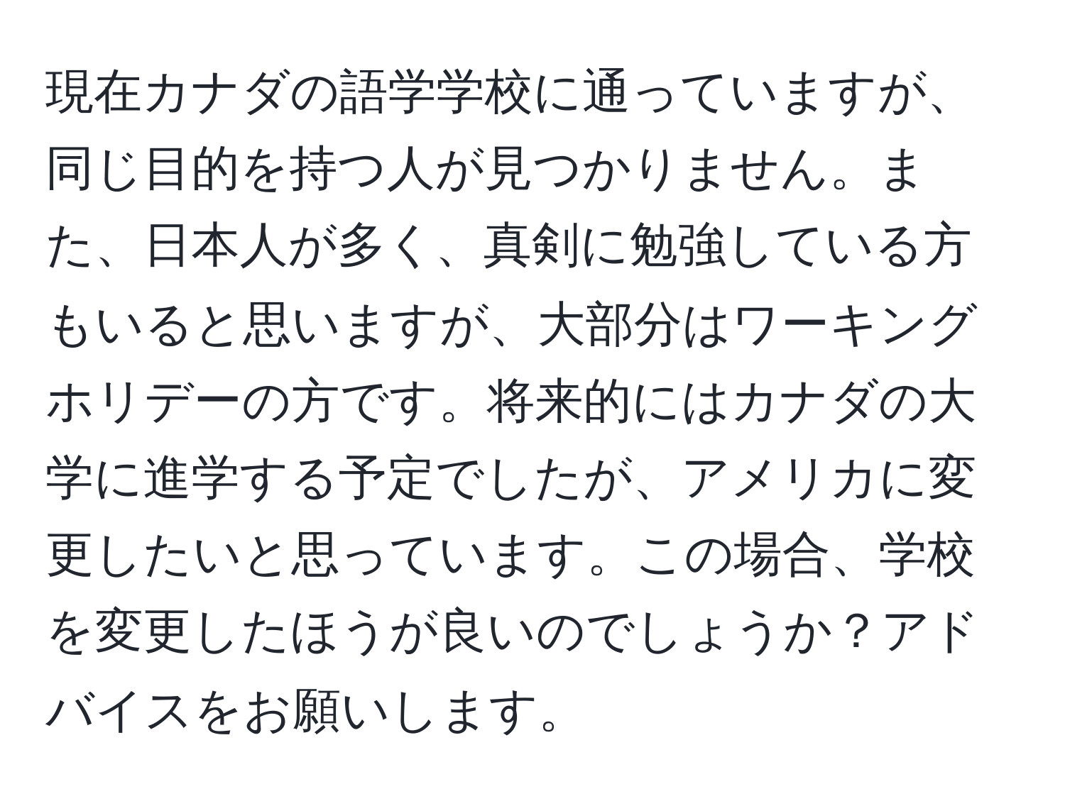 現在カナダの語学学校に通っていますが、同じ目的を持つ人が見つかりません。また、日本人が多く、真剣に勉強している方もいると思いますが、大部分はワーキングホリデーの方です。将来的にはカナダの大学に進学する予定でしたが、アメリカに変更したいと思っています。この場合、学校を変更したほうが良いのでしょうか？アドバイスをお願いします。